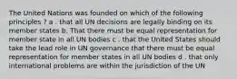 The United Nations was founded on which of the following principles ? a . that all UN decisions are legally binding on its member states b. That there must be equal representation for member state in all UN bodies c . that the United States should take the lead role in UN governance that there must be equal representation for member states in all UN bodies d . that only international problems are within the jurisdiction of the UN