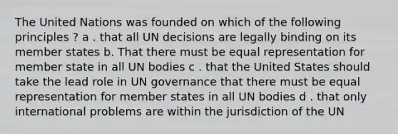 The United Nations was founded on which of the following principles ? a . that all UN decisions are legally binding on its member states b. That there must be equal representation for member state in all UN bodies c . that the United States should take the lead role in UN governance that there must be equal representation for member states in all UN bodies d . that only international problems are within the jurisdiction of the UN