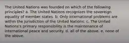 The United Nations was founded on which of the following principles? a. The United Nations recognizes the sovereign equality of member states. b. Only international problems are within the jurisdiction of the United Nations. c. The United Nations's primary responsibility is the maintenance of international peace and security. d. all of the above. e. none of the above.