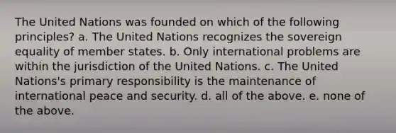 The United Nations was founded on which of the following principles? a. The United Nations recognizes the sovereign equality of member states. b. Only international problems are within the jurisdiction of the United Nations. c. The United Nations's primary responsibility is the maintenance of international peace and security. d. all of the above. e. none of the above.