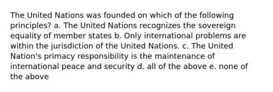 The United Nations was founded on which of the following principles? a. The United Nations recognizes the sovereign equality of member states b. Only international problems are within the jurisdiction of the United Nations. c. The United Nation's primacy responsibility is the maintenance of international peace and security d. all of the above e. none of the above