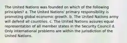 The United Nations was founded on which of the following principles? a. The United Nations' primary responsibility is promoting global economic growth. b. The United Nations army will defend all countries. c. The United Nations assures equal representation of all member states in the Security Council d. Only international problems are within the jurisdiction of the United Nations.