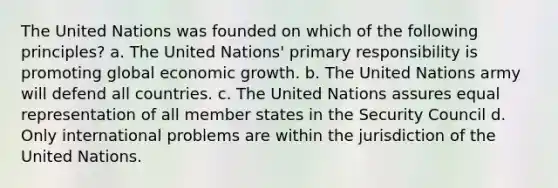 The United Nations was founded on which of the following principles? a. The United Nations' primary responsibility is promoting global economic growth. b. The United Nations army will defend all countries. c. The United Nations assures equal representation of all member states in the Security Council d. Only international problems are within the jurisdiction of the United Nations.