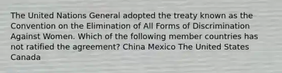 The United Nations General adopted the treaty known as the Convention on the Elimination of All Forms of Discrimination Against Women. Which of the following member countries has not ratified the agreement? China Mexico The United States Canada