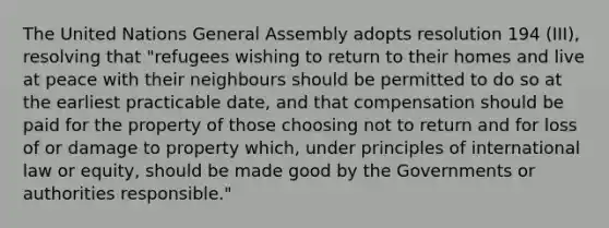 The United Nations General Assembly adopts resolution 194 (III), resolving that "refugees wishing to return to their homes and live at peace with their neighbours should be permitted to do so at the earliest practicable date, and that compensation should be paid for the property of those choosing not to return and for loss of or damage to property which, under principles of international law or equity, should be made good by the Governments or authorities responsible."