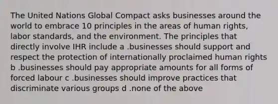 The United Nations Global Compact asks businesses around the world to embrace 10 principles in the areas of human rights, labor standards, and the environment. The principles that directly involve IHR include a .businesses should support and respect the protection of internationally proclaimed human rights b .businesses should pay appropriate amounts for all forms of forced labour c .businesses should improve practices that discriminate various groups d .none of the above