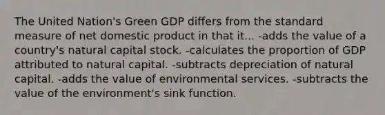 The United Nation's Green GDP differs from the standard measure of net domestic product in that it... -adds the value of a country's natural capital stock. -calculates the proportion of GDP attributed to natural capital. -subtracts depreciation of natural capital. -adds the value of environmental services. -subtracts the value of the environment's sink function.