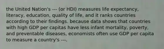 the United Nation's --- (or HDI) measures life expectancy, literacy, education, quality of life, and it ranks countries according to their findings. because data shows that countries with high GDP per capitas have less infant mortality, poverty, and preventable diseases, economists often use GDP per capita to measure a country's ---.