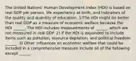 The United​ Nations' Human Development Index​ (HDI) is based on real GDP per​ person, life expectancy at​ birth, and indicators of the quality and quantity of education. 1)The HDI might be better than real GDP as a measure of economic welfare because the HDI​ ______. The HDI includes measurements of​ ______, which are not measured in real GDP. 2) If the HDI is expanded to include items such as​ pollution, resource​ depletion, and political freedom​ ______. 3) Other influences on economic welfare that could be included in a comprehensive measure include all of the following except​ ______.