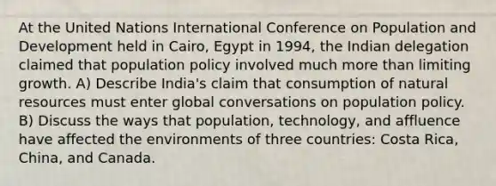 At the United Nations International Conference on Population and Development held in Cairo, Egypt in 1994, the Indian delegation claimed that population policy involved much more than limiting growth. A) Describe India's claim that consumption of natural resources must enter global conversations on population policy. B) Discuss the ways that population, technology, and affluence have affected the environments of three countries: Costa Rica, China, and Canada.