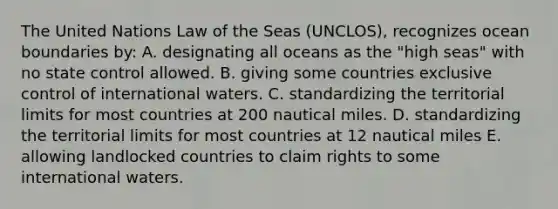 The United Nations Law of the Seas (UNCLOS), recognizes ocean boundaries by: A. designating all oceans as the "high seas" with no state control allowed. B. giving some countries exclusive control of international waters. C. standardizing the territorial limits for most countries at 200 nautical miles. D. standardizing the territorial limits for most countries at 12 nautical miles E. allowing landlocked countries to claim rights to some international waters.