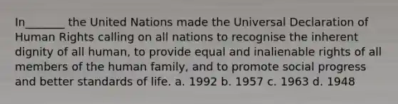 In_______ the United Nations made the Universal Declaration of Human Rights calling on all nations to recognise the inherent dignity of all human, to provide equal and inalienable rights of all members of the human family, and to promote social progress and better standards of life. a. 1992 b. 1957 c. 1963 d. 1948