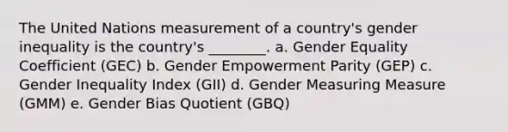 The United Nations measurement of a country's gender inequality is the country's ________. a. Gender Equality Coefficient (GEC) b. Gender Empowerment Parity (GEP) c. Gender Inequality Index (GII) d. Gender Measuring Measure (GMM) e. Gender Bias Quotient (GBQ)