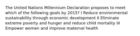 The United Nations Millennium Declaration proposes to meet which of the following goals by 2015? I Reduce environmental sustainability through economic development II Eliminate extreme poverty and hunger and reduce child mortality III Empower women and improve maternal health