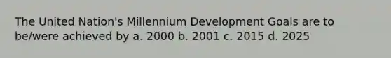 The United Nation's Millennium Development Goals are to be/were achieved by a. 2000 b. 2001 c. 2015 d. 2025