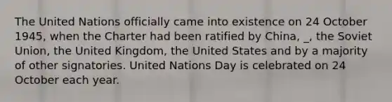 The United Nations officially came into existence on 24 October 1945, when the Charter had been ratified by China, _, the Soviet Union, the United Kingdom, the United States and by a majority of other signatories. United Nations Day is celebrated on 24 October each year.