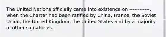 The United Nations officially came into existence on ------------, when the Charter had been ratified by China, France, the Soviet Union, the United Kingdom, the United States and by a majority of other signatories.