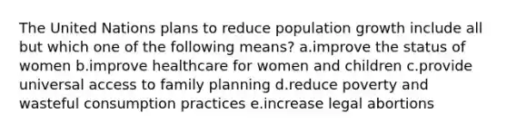 The United Nations plans to reduce population growth include all but which one of the following means? a.improve the status of women b.improve healthcare for women and children c.provide universal access to family planning d.reduce poverty and wasteful consumption practices e.increase legal abortions