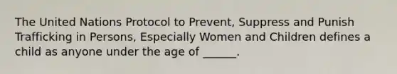 The United Nations Protocol to Prevent, Suppress and Punish Trafficking in Persons, Especially Women and Children defines a child as anyone under the age of ______.