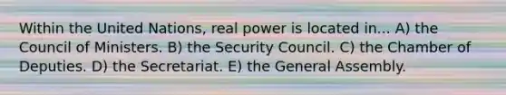 Within the United Nations, real power is located in... A) the Council of Ministers. B) the Security Council. C) the Chamber of Deputies. D) the Secretariat. E) the General Assembly.