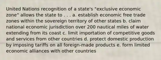 United Nations recognition of a state's "exclusive economic zone" allows the state to . . . a. establish economic free trade zones within the sovereign territory of other states b. claim national economic jurisdiction over 200 nautical miles of water extending from its coast c. limit importation of competitive goods and services from other countries d. protect domestic production by imposing tariffs on all foreign-made products e. form limited economic alliances with other countries