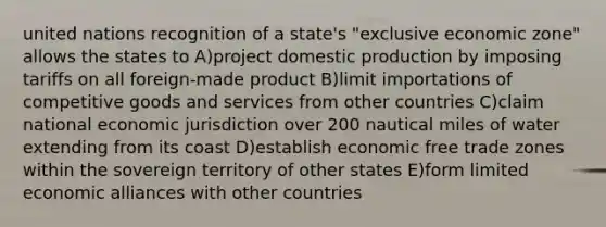 united nations recognition of a state's "exclusive economic zone" allows the states to A)project domestic production by imposing tariffs on all foreign-made product B)limit importations of competitive goods and services from other countries C)claim national economic jurisdiction over 200 nautical miles of water extending from its coast D)establish economic free trade zones within the sovereign territory of other states E)form limited economic alliances with other countries