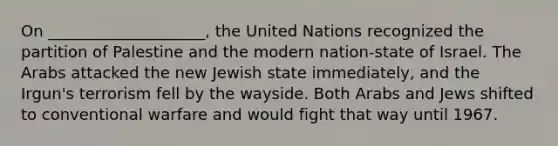 On ____________________, the United Nations recognized the partition of Palestine and the modern nation-state of Israel. The Arabs attacked the new Jewish state immediately, and the Irgun's terrorism fell by the wayside. Both Arabs and Jews shifted to conventional warfare and would fight that way until 1967.