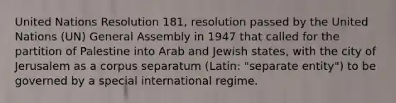 United Nations Resolution 181, resolution passed by the United Nations (UN) General Assembly in 1947 that called for the partition of Palestine into Arab and Jewish states, with the city of Jerusalem as a corpus separatum (Latin: "separate entity") to be governed by a special international regime.