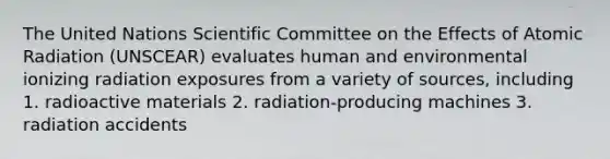 The United Nations Scientific Committee on the Effects of Atomic Radiation (UNSCEAR) evaluates human and environmental ionizing radiation exposures from a variety of sources, including 1. radioactive materials 2. radiation-producing machines 3. radiation accidents