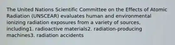 The United Nations Scientific Committee on the Effects of Atomic Radiation (UNSCEAR) evaluates human and environmental ionizing radiation exposures from a variety of sources, including1. radioactive materials2. radiation-producing machines3. radiation accidents