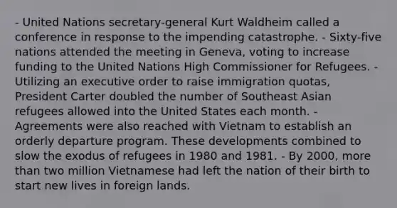 - United Nations secretary-general Kurt Waldheim called a conference in response to the impending catastrophe. - Sixty-five nations attended the meeting in Geneva, voting to increase funding to the United Nations High Commissioner for Refugees. - Utilizing an executive order to raise immigration quotas, President Carter doubled the number of Southeast Asian refugees allowed into the United States each month. - Agreements were also reached with Vietnam to establish an orderly departure program. These developments combined to slow the exodus of refugees in 1980 and 1981. - By 2000, more than two million Vietnamese had left the nation of their birth to start new lives in foreign lands.