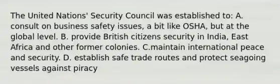 The United Nations' Security Council was established to: A. consult on business safety issues, a bit like OSHA, but at the global level. B. provide British citizens security in India, East Africa and other former colonies. C.maintain international peace and security. D. establish safe trade routes and protect seagoing vessels against piracy