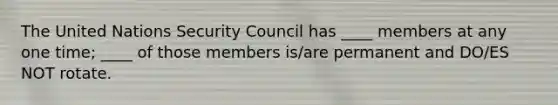 The United Nations Security Council has ____ members at any one time; ____ of those members is/are permanent and DO/ES NOT rotate.