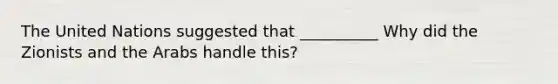 The United Nations suggested that __________ Why did the Zionists and the Arabs handle this?