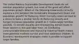 The United Nations Sustainable Development Goals do not mention population growth, but most of the goals will affect population growth. Which of the following statements correctly explains a link between the Sustainable Development Goals and population growth? A) Reducing infant mortality rates can lead to a desire to have a smaller family. B) Reducing poverty and hunger increases population growth as it makes larger families possible. C) Gender equality and empowering women leads to fewer women in the paid labor force. D) Combating communicable diseases and improving maternal health means more potential mothers survive and have additional children. E) Economic development strategies make it possible to support larger families.