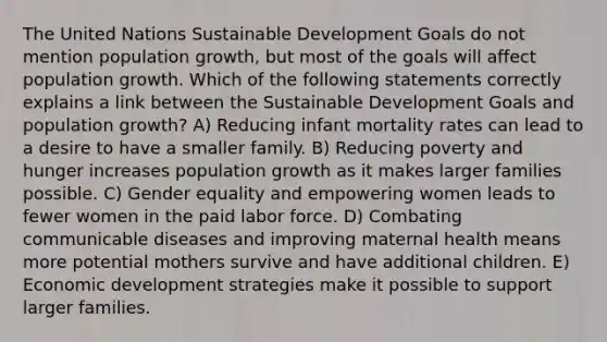 The United Nations Sustainable Development Goals do not mention population growth, but most of the goals will affect population growth. Which of the following statements correctly explains a link between the Sustainable Development Goals and population growth? A) Reducing infant mortality rates can lead to a desire to have a smaller family. B) Reducing poverty and hunger increases population growth as it makes larger families possible. C) Gender equality and empowering women leads to fewer women in the paid labor force. D) Combating communicable diseases and improving maternal health means more potential mothers survive and have additional children. E) Economic development strategies make it possible to support larger families.