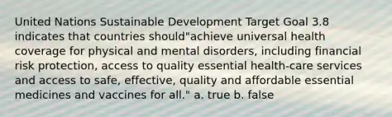 United Nations Sustainable Development Target Goal 3.8 indicates that countries should"achieve universal health coverage for physical and mental disorders, including financial risk protection, access to quality essential health-care services and access to safe, effective, quality and affordable essential medicines and vaccines for all." a. true b. false