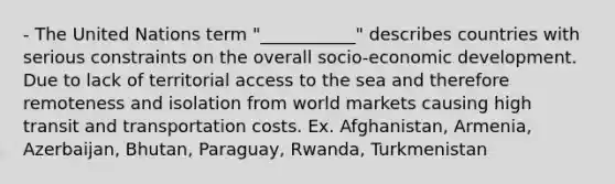 - The United Nations term "___________" describes countries with serious constraints on the overall socio-economic development. Due to lack of territorial access to the sea and therefore remoteness and isolation from world markets causing high transit and transportation costs. Ex. Afghanistan, Armenia, Azerbaijan, Bhutan, Paraguay, Rwanda, Turkmenistan