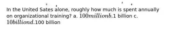 In the United Sates alone, roughly how much is spent annually on organizational training? a. 100 million b.1 billion c. 10 billion d.100 billion