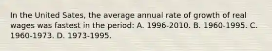 In the United Sates, the average annual rate of growth of real wages was fastest in the period: A. 1996-2010. B. 1960-1995. C. 1960-1973. D. 1973-1995.