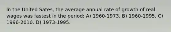 In the United Sates, the average annual rate of growth of real wages was fastest in the period: A) 1960-1973. B) 1960-1995. C) 1996-2010. D) 1973-1995.