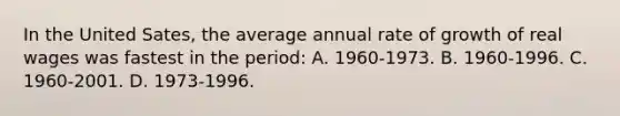 In the United Sates, the average annual rate of growth of real wages was fastest in the period: A. 1960-1973. B. 1960-1996. C. 1960-2001. D. 1973-1996.