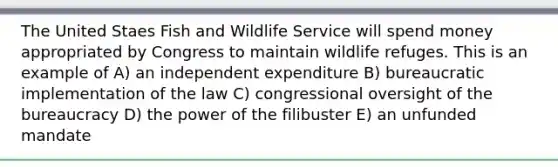 The United Staes Fish and Wildlife Service will spend money appropriated by Congress to maintain wildlife refuges. This is an example of A) an independent expenditure B) bureaucratic implementation of the law C) congressional oversight of the bureaucracy D) the power of the filibuster E) an unfunded mandate