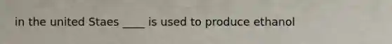in the united Staes ____ is used to produce ethanol