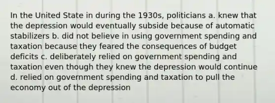 In the United State in during the 1930s, politicians a. knew that the depression would eventually subside because of automatic stabilizers b. did not believe in using government spending and taxation because they feared the consequences of budget deficits c. deliberately relied on government spending and taxation even though they knew the depression would continue d. relied on government spending and taxation to pull the economy out of the depression