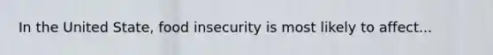 In the United State, food insecurity is most likely to affect...