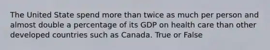 The United State spend more than twice as much per person and almost double a percentage of its GDP on health care than other developed countries such as Canada. True or False