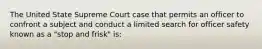 The United State Supreme Court case that permits an officer to confront a subject and conduct a limited search for officer safety known as a "stop and frisk" is: