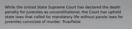 While the United State Supreme Court has declared the death penalty for juveniles as unconstitutional, the Court has uphold state laws that called for mandatory life without parole laws for juveniles convicted of murder. True/False