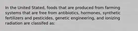 In the United Stated, foods that are produced from farming systems that are free from antibiotics, hormones, synthetic fertilizers and pesticides, genetic engineering, and ionizing radiation are classifed as: